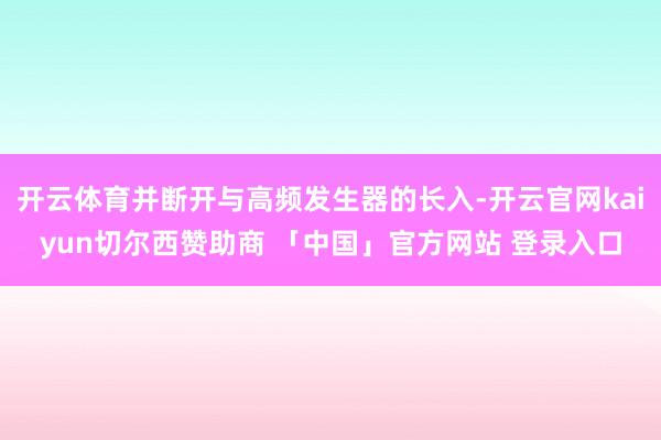 开云体育并断开与高频发生器的长入-开云官网kaiyun切尔西赞助商 「中国」官方网站 登录入口