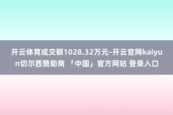 开云体育成交额1028.32万元-开云官网kaiyun切尔西赞助商 「中国」官方网站 登录入口