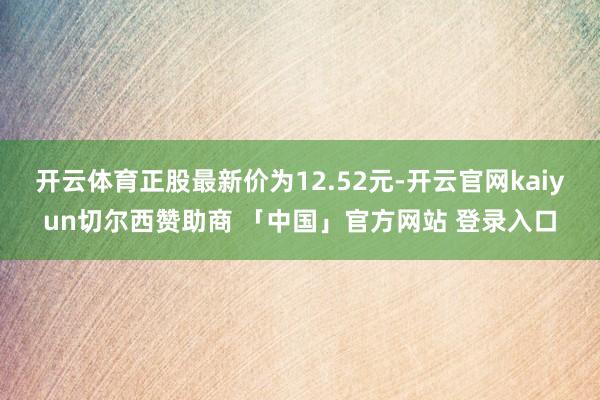 开云体育正股最新价为12.52元-开云官网kaiyun切尔西赞助商 「中国」官方网站 登录入口