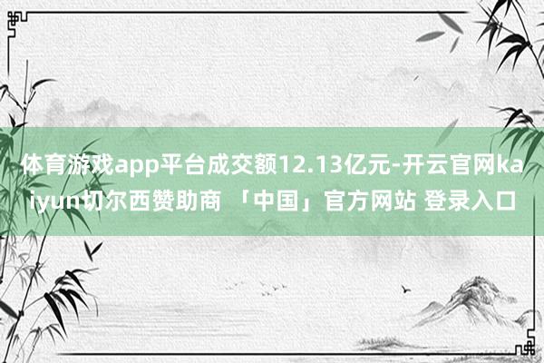 体育游戏app平台成交额12.13亿元-开云官网kaiyun切尔西赞助商 「中国」官方网站 登录入口