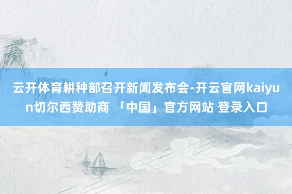 云开体育耕种部召开新闻发布会-开云官网kaiyun切尔西赞助商 「中国」官方网站 登录入口