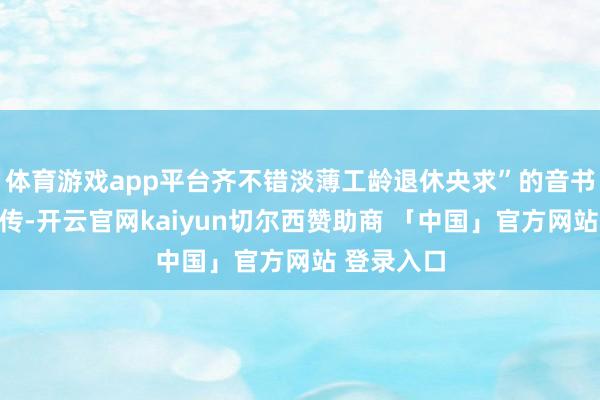 体育游戏app平台齐不错淡薄工龄退休央求”的音书在网崇高传-开云官网kaiyun切尔西赞助商 「中国」官方网站 登录入口