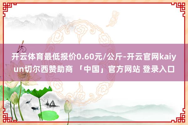 开云体育最低报价0.60元/公斤-开云官网kaiyun切尔西赞助商 「中国」官方网站 登录入口