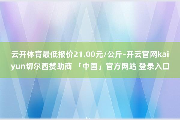 云开体育最低报价21.00元/公斤-开云官网kaiyun切尔西赞助商 「中国」官方网站 登录入口