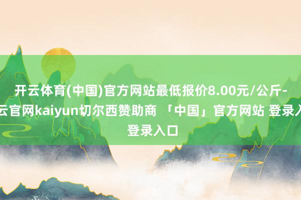 开云体育(中国)官方网站最低报价8.00元/公斤-开云官网kaiyun切尔西赞助商 「中国」官方网站 登录入口