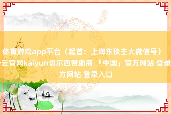 体育游戏app平台（起首：上海东谈主大微信号）    -开云官网kaiyun切尔西赞助商 「中国」官方网站 登录入口