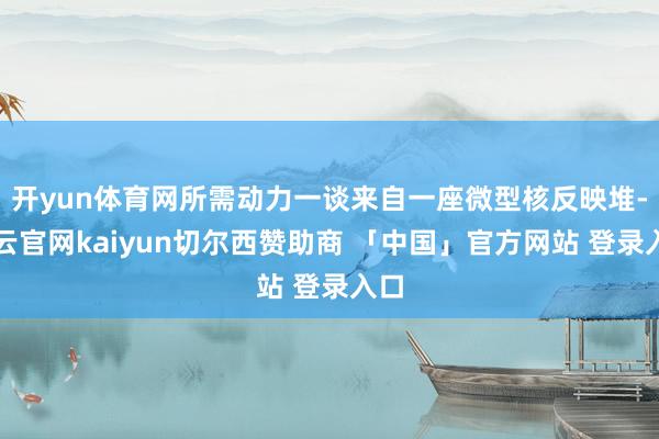 开yun体育网所需动力一谈来自一座微型核反映堆-开云官网kaiyun切尔西赞助商 「中国」官方网站 登录入口