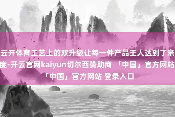 云开体育工艺上的双升级让每一件产品王人达到了毫米级的精度-开云官网kaiyun切尔西赞助商 「中国」官方网站 登录入口