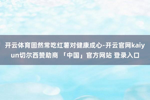 开云体育固然常吃红薯对健康成心-开云官网kaiyun切尔西赞助商 「中国」官方网站 登录入口