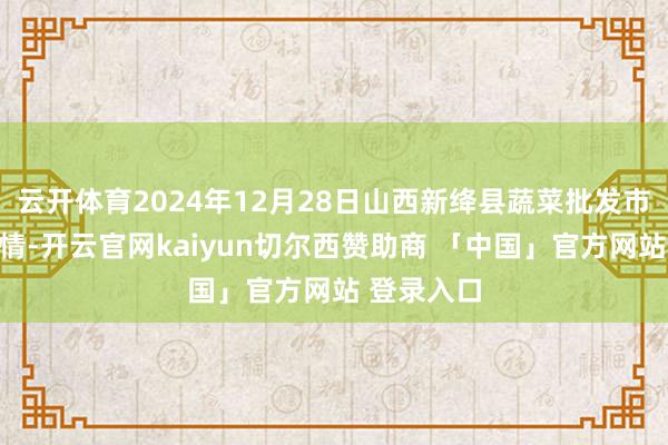 云开体育2024年12月28日山西新绛县蔬菜批发市集价钱行情-开云官网kaiyun切尔西赞助商 「中国」官方网站 登录入口