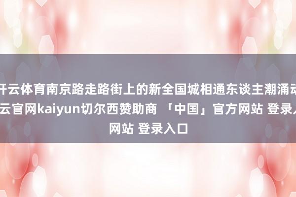 开云体育南京路走路街上的新全国城相通东谈主潮涌动-开云官网kaiyun切尔西赞助商 「中国」官方网站 登录入口